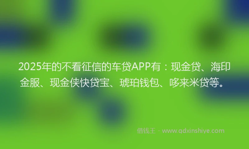 2025年的不看征信的车贷APP有：现金贷、海印金服、现金侠快贷宝、琥珀钱包、哆来米贷等。
