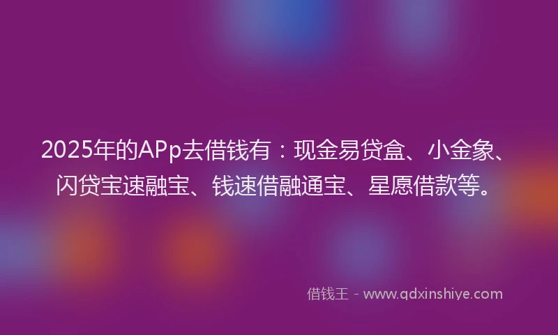 2025年的APp去借钱有：现金易贷盒、小金象、闪贷宝速融宝、钱速借融通宝、星愿借款等。