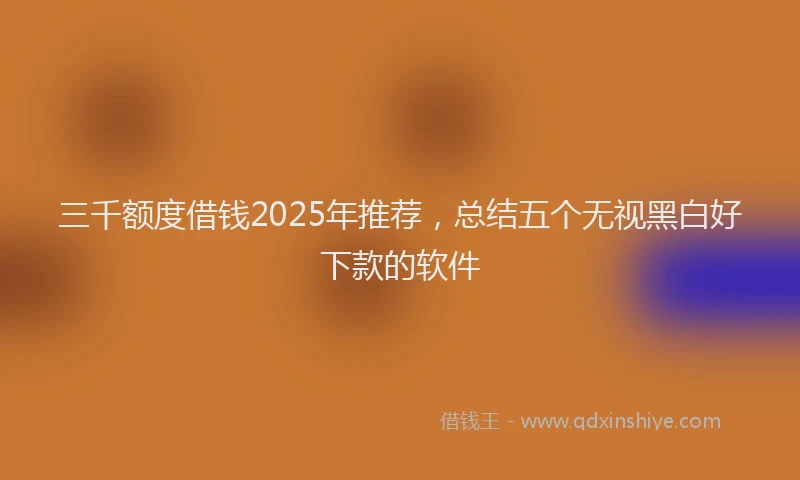 三千额度借钱2025年推荐，总结五个无视黑白好下款的软件