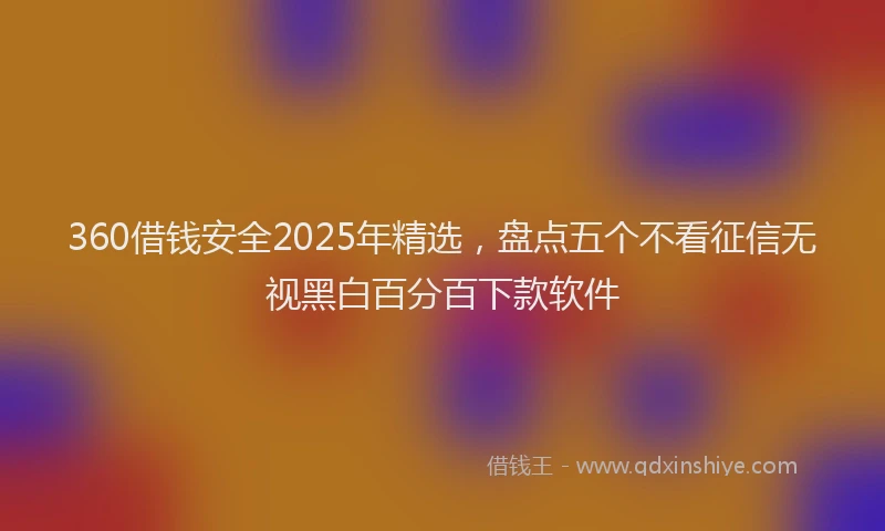 360借钱安全2025年精选，盘点五个不看征信无视黑白百分百下款软件