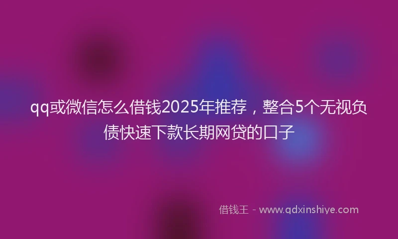 qq或微信怎么借钱2025年推荐，整合5个无视负债快速下款长期网贷的口子