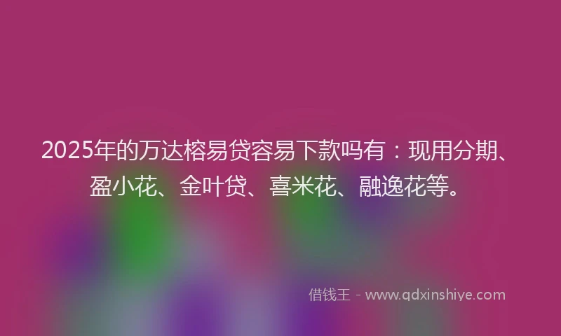2025年的万达榕易贷容易下款吗有：现用分期、盈小花、金叶贷、喜米花、融逸花等。