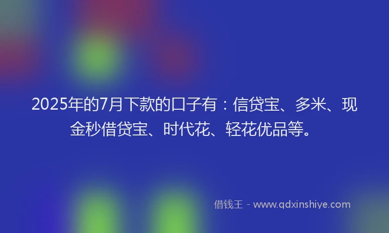 2025年的7月下款的口子有：信贷宝、多米、现金秒借贷宝、时代花、轻花优品等。