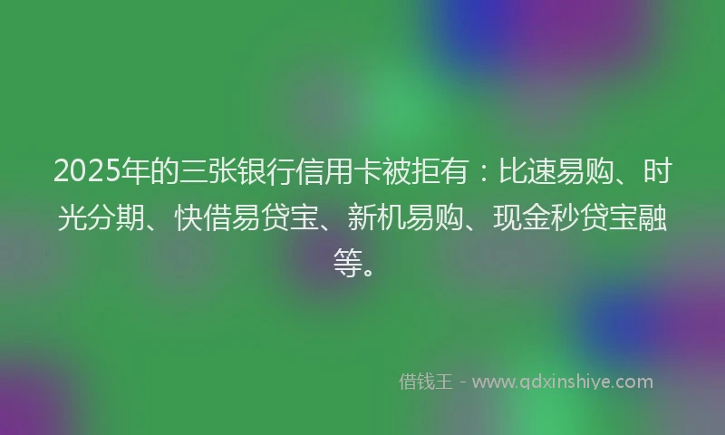 2025年的三张银行信用卡被拒有：比速易购、时光分期、快借易贷宝、新机易购、现金秒贷宝融等。