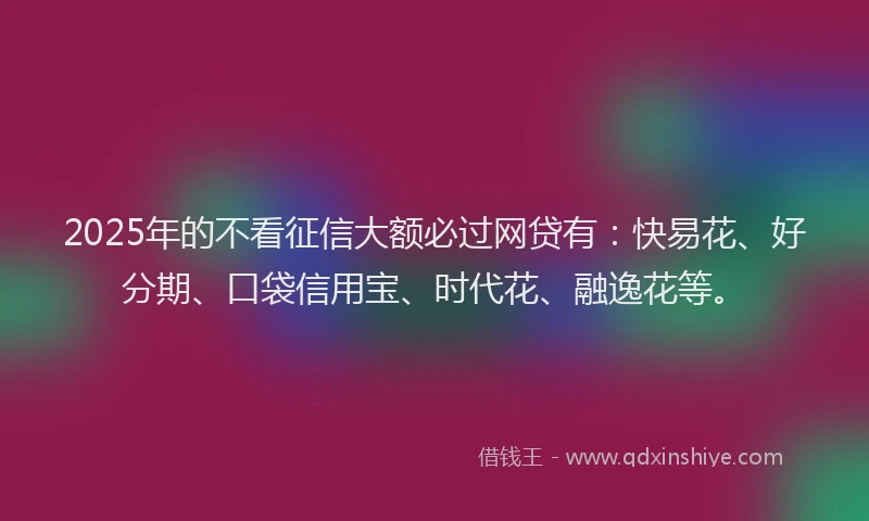 2025年的不看征信大额必过网贷有：快易花、好分期、口袋信用宝、时代花、融逸花等。