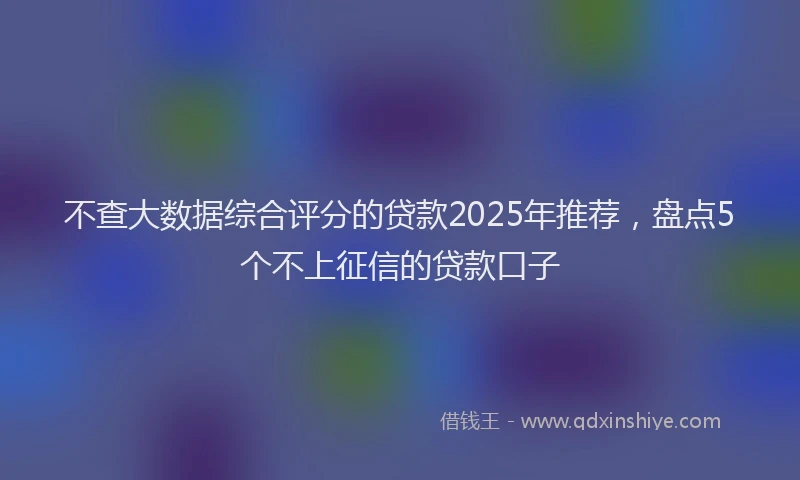 不查大数据综合评分的贷款2025年推荐，盘点5个不上征信的贷款口子