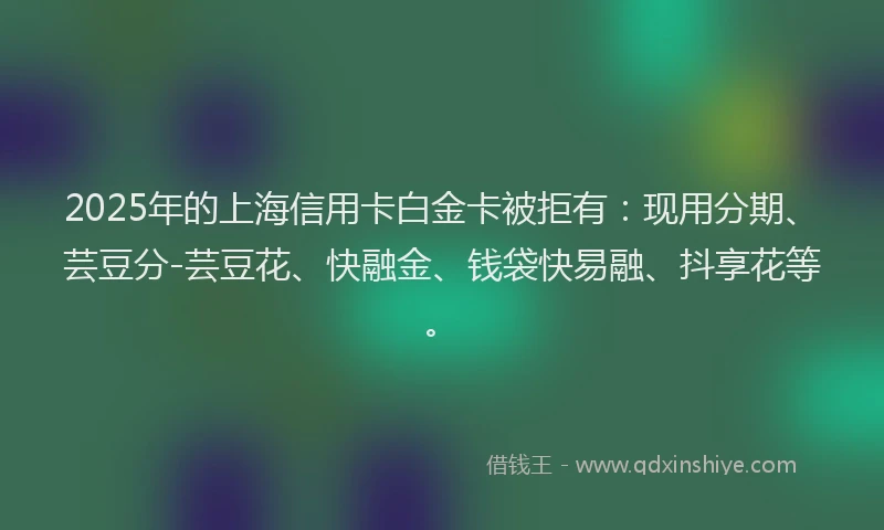 2025年的上海信用卡白金卡被拒有：现用分期、芸豆分-芸豆花、快融金、钱袋快易融、抖享花等。