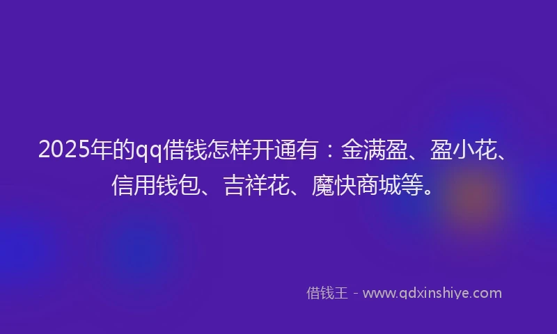 2025年的qq借钱怎样开通有：金满盈、盈小花、信用钱包、吉祥花、魔快商城等。