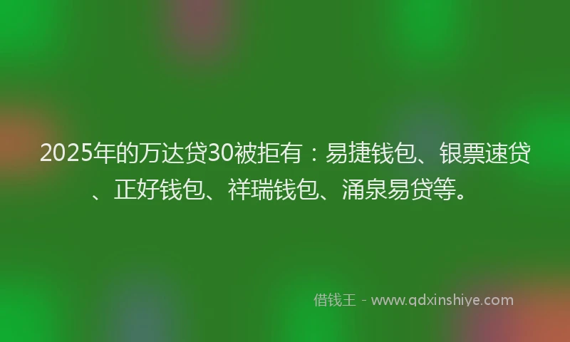 2025年的万达贷30被拒有：易捷钱包、银票速贷、正好钱包、祥瑞钱包、涌泉易贷等。