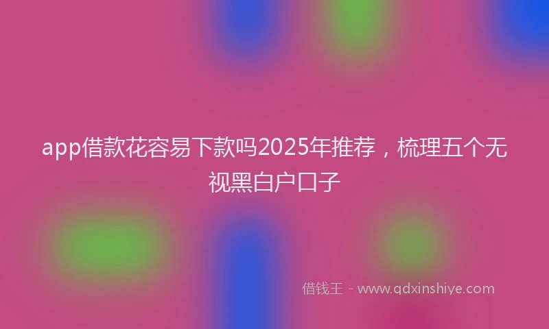app借款花容易下款吗2025年推荐，梳理五个无视黑白户口子