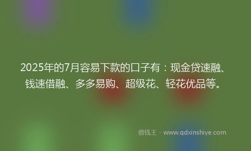 2025年的7月容易下款的口子有：现金贷速融、钱速借融、多多易购、超级花、轻花优品等。