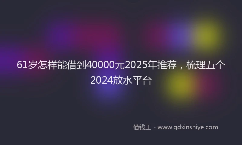 61岁怎样能借到40000元2025年推荐，梳理五个2024放水平台