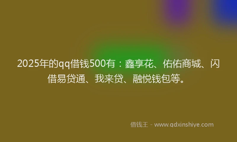 2025年的qq借钱500有：鑫享花、佑佑商城、闪借易贷通、我来贷、融悦钱包等。