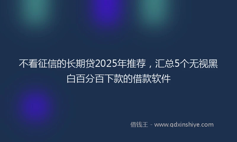 不看征信的长期贷2025年推荐，汇总5个无视黑白百分百下款的借款软件