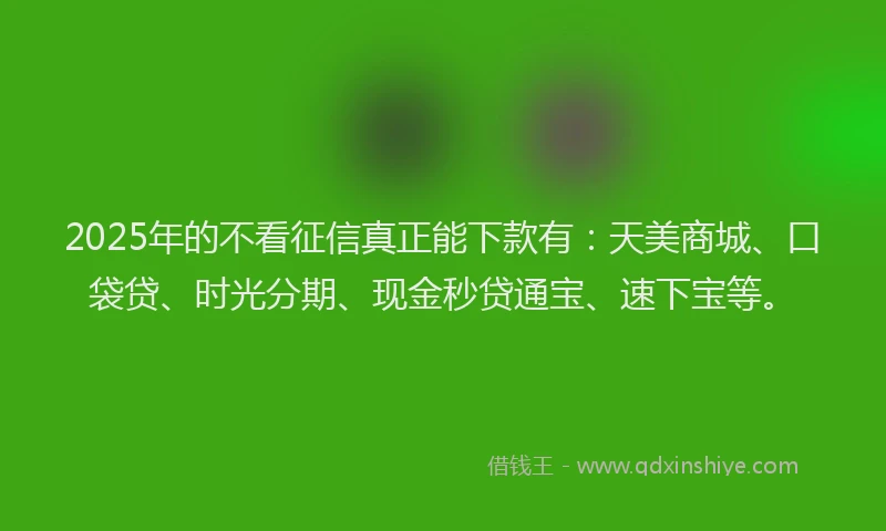 2025年的不看征信真正能下款有：天美商城、口袋贷、时光分期、现金秒贷通宝、速下宝等。