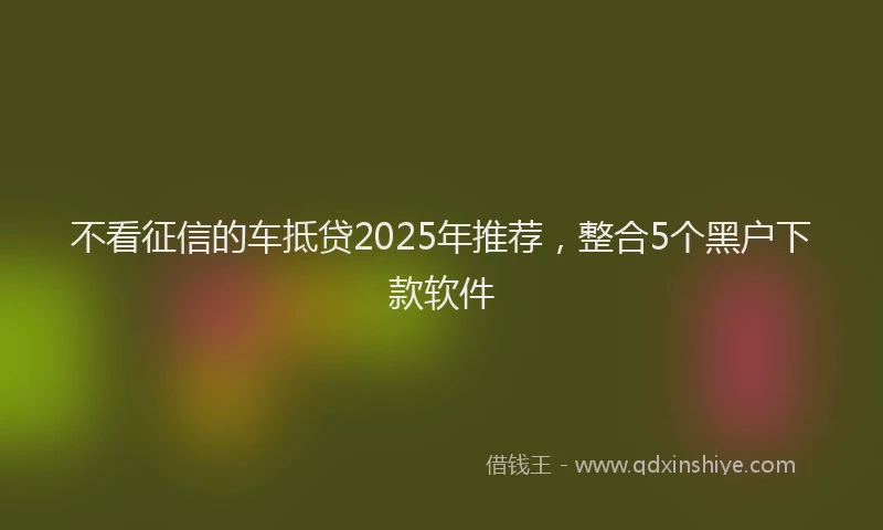 不看征信的车抵贷2025年推荐，整合5个黑户下款软件
