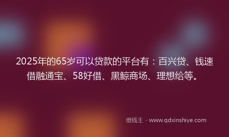 2025年的65岁可以贷款的平台有：百兴贷、钱速借融通宝、58好借、黑鲸商场、理想给等。