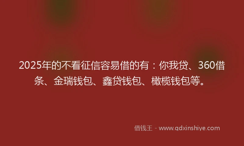 2025年的不看征信容易借的有：你我贷、360借条、金瑞钱包、鑫贷钱包、橄榄钱包等。