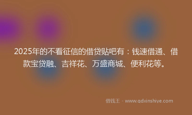 2025年的不看征信的借贷贴吧有：钱速借通、借款宝贷融、吉祥花、万盛商城、便利花等。