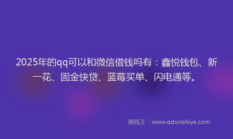 2025年的qq可以和微信借钱吗有：鑫悦钱包、新一花、固金快贷、蓝莓买单、闪电通等。