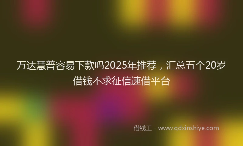 万达慧普容易下款吗2025年推荐，汇总五个20岁借钱不求征信速借平台