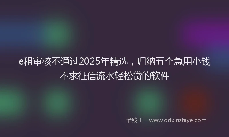 e租审核不通过2025年精选，归纳五个急用小钱不求征信流水轻松贷的软件
