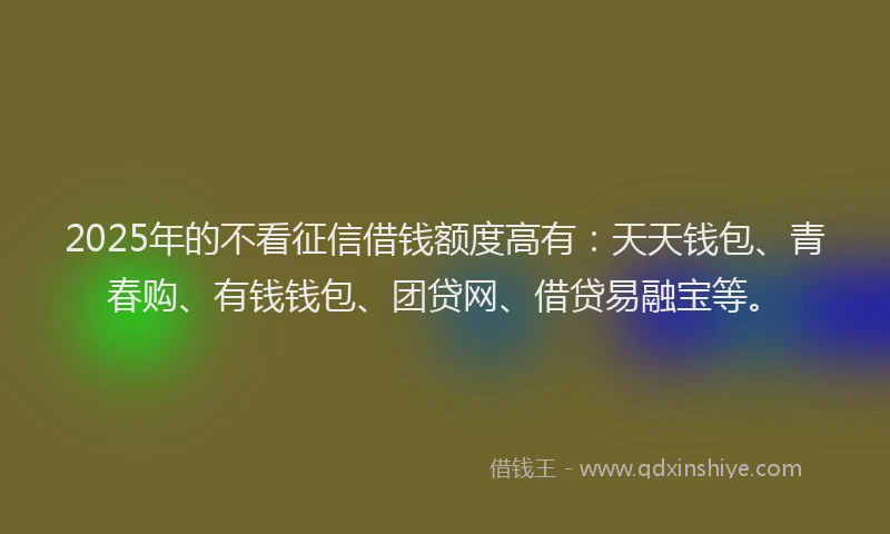 2025年的不看征信借钱额度高有：天天钱包、青春购、有钱钱包、团贷网、借贷易融宝等。