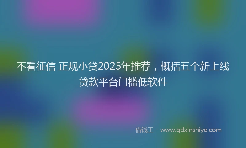 不看征信 正规小贷2025年推荐，概括五个新上线贷款平台门槛低软件
