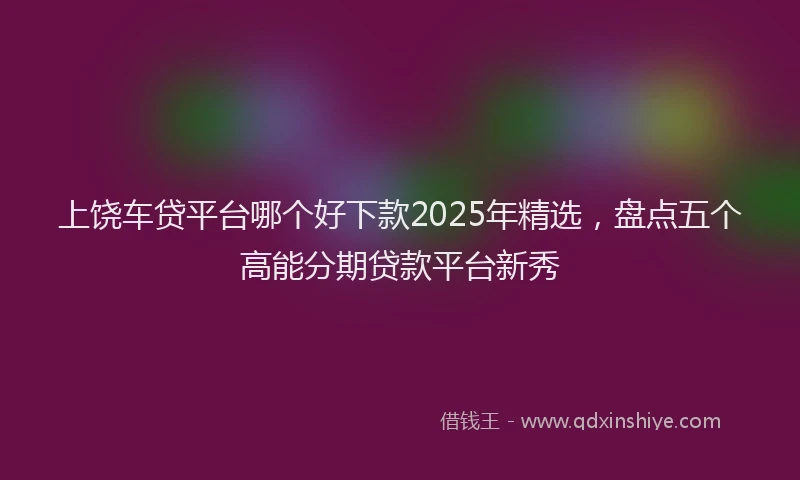 上饶车贷平台哪个好下款2025年精选，盘点五个高能分期贷款平台新秀