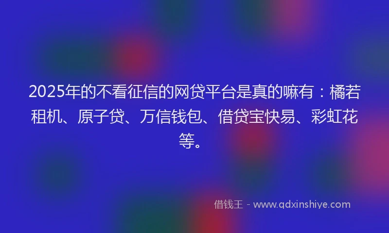 2025年的不看征信的网贷平台是真的嘛有：橘若租机、原子贷、万信钱包、借贷宝快易、彩虹花等。