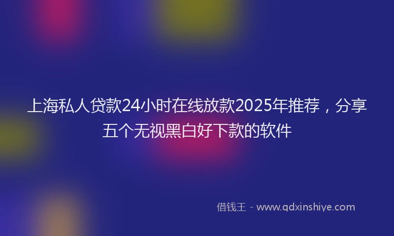 上海私人贷款24小时在线放款2025年推荐，分享五个无视黑白好下款的软件