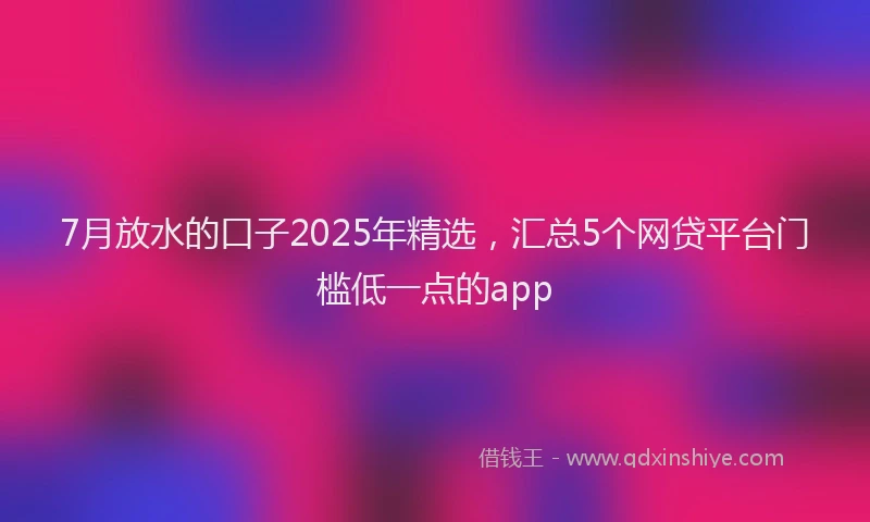 7月放水的口子2025年精选，汇总5个网贷平台门槛低一点的app