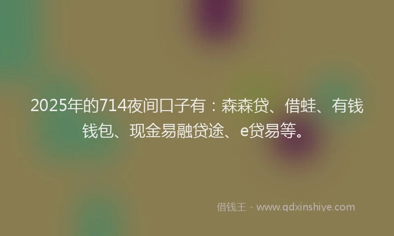 2025年的714夜间口子有：森森贷、借蛙、有钱钱包、现金易融贷途、e贷易等。