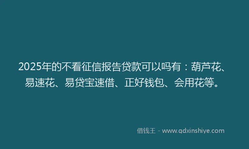 2025年的不看征信报告贷款可以吗有：葫芦花、易速花、易贷宝速借、正好钱包、会用花等。