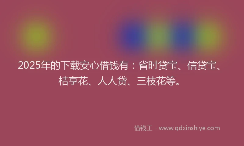 2025年的下载安心借钱有：省时贷宝、信贷宝、桔享花、人人贷、三枝花等。