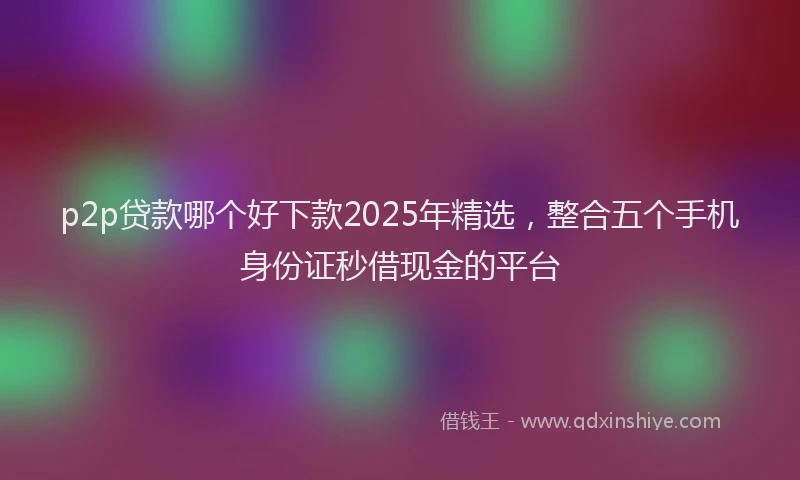 p2p贷款哪个好下款2025年精选，整合五个手机身份证秒借现金的平台