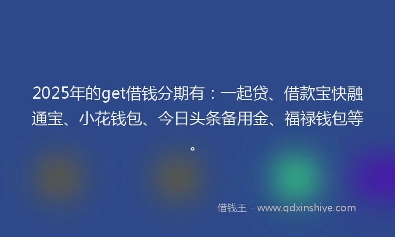 2025年的get借钱分期有：一起贷、借款宝快融通宝、小花钱包、今日头条备用金、福禄钱包等。