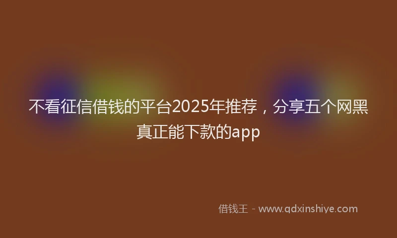 不看征信借钱的平台2025年推荐，分享五个网黑真正能下款的app