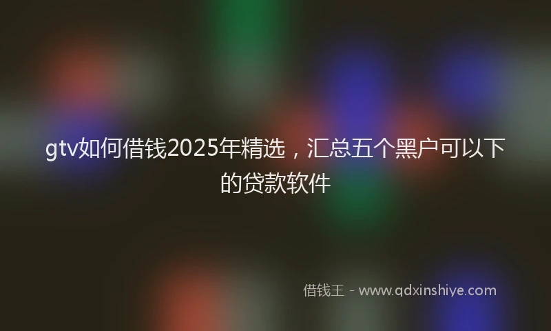 gtv如何借钱2025年精选，汇总五个黑户可以下的贷款软件