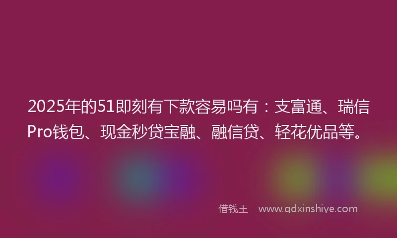 2025年的51即刻有下款容易吗有：支富通、瑞信Pro钱包、现金秒贷宝融、融信贷、轻花优品等。