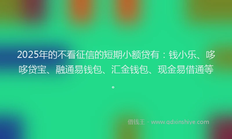2025年的不看征信的短期小额贷有：钱小乐、哆哆贷宝、融通易钱包、汇金钱包、现金易借通等。