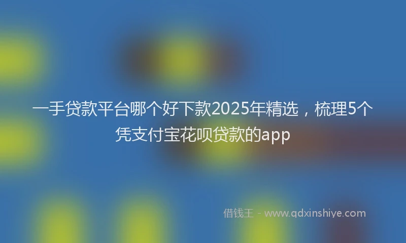 一手贷款平台哪个好下款2025年精选，梳理5个凭支付宝花呗贷款的app