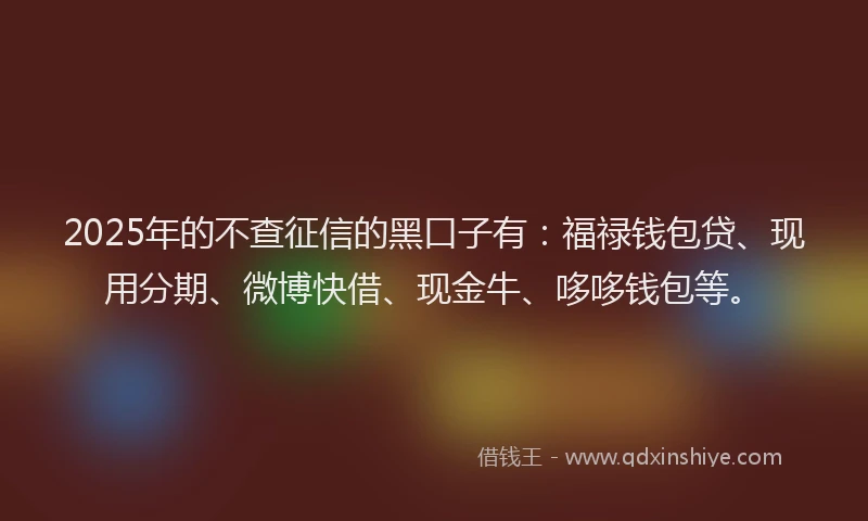 2025年的不查征信的黑口子有：福禄钱包贷、现用分期、微博快借、现金牛、哆哆钱包等。
