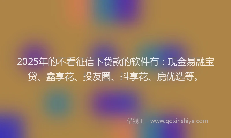 2025年的不看征信下贷款的软件有：现金易融宝贷、鑫享花、投友圈、抖享花、鹿优选等。