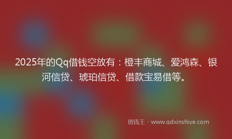 2025年的Qq借钱空放有：橙丰商城、爱鸿森、银河信贷、琥珀信贷、借款宝易借等。