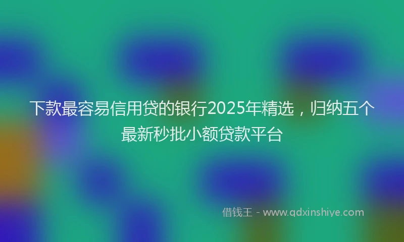 下款最容易信用贷的银行2025年精选，归纳五个最新秒批小额贷款平台
