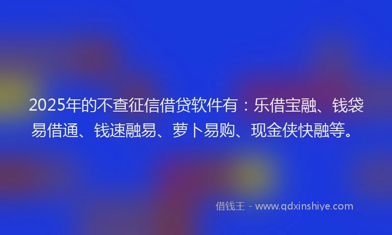2025年的不查征信借贷软件有：乐借宝融、钱袋易借通、钱速融易、萝卜易购、现金侠快融等。