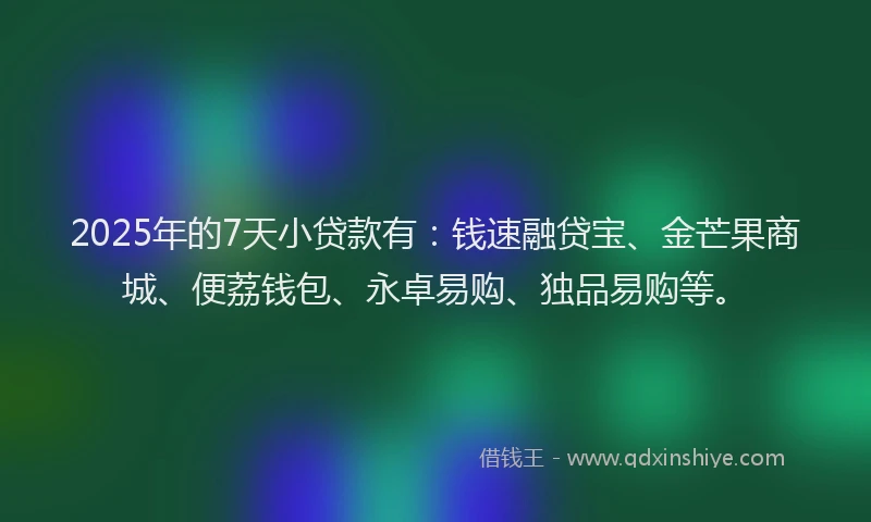 2025年的7天小贷款有：钱速融贷宝、金芒果商城、便荔钱包、永卓易购、独品易购等。