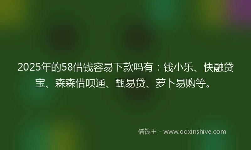 2025年的58借钱容易下款吗有：钱小乐、快融贷宝、森森借呗通、甄易贷、萝卜易购等。
