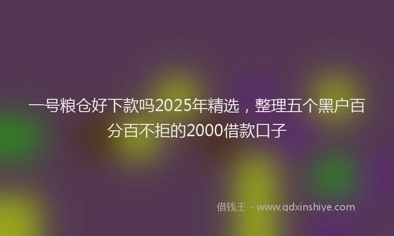一号粮仓好下款吗2025年精选，整理五个黑户百分百不拒的2000借款口子